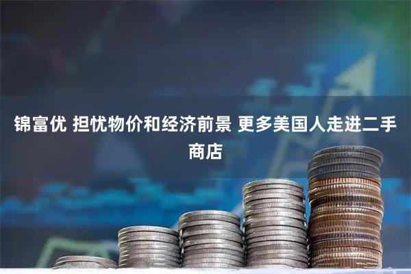 锦富优 担忧物价和经济前景 更多美国人走进二手商店