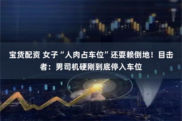 宝货配资 女子“人肉占车位”还耍赖倒地！目击者：男司机硬刚到底停入车位