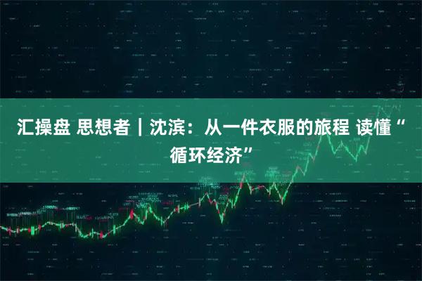 汇操盘 思想者｜沈滨：从一件衣服的旅程 读懂“循环经济”