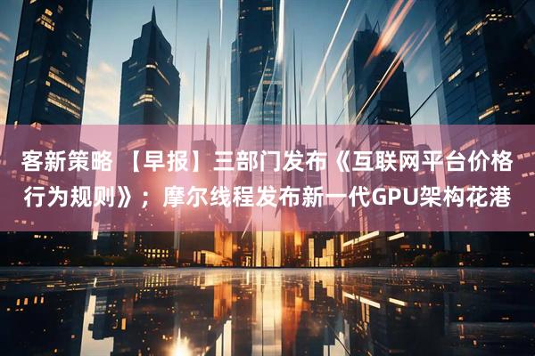 客新策略 【早报】三部门发布《互联网平台价格行为规则》；摩尔线程发布新一代GPU架构花港