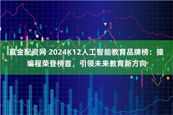 赢金配资网 2024K12人工智能教育品牌榜：猿编程荣登榜首，引领未来教育新方向