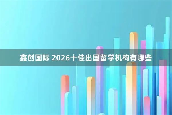 鑫创国际 2026十佳出国留学机构有哪些