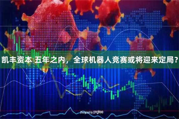 凯丰资本 五年之内，全球机器人竞赛或将迎来定局？