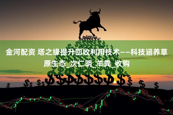 金河配资 塔之缘提升回收利用技术——科技涵养草原生态_次仁明_羊粪_收购